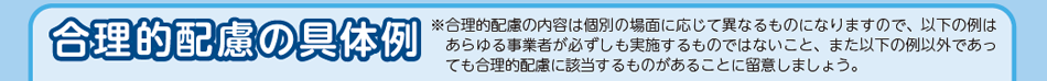 合理的配慮の具体例。合理的配慮の内容は個別の場面に応じて異なるものになりますので、以下の例はあらゆる事業者が必ずしも実施するものではないこと、また以下の例以外であっても合理的配慮に該当するものがあることに留意しましょう。